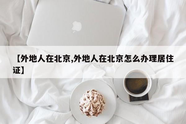 【外地人在北京,外地人在北京怎么办理居住证】