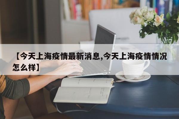 【今天上海疫情最新消息,今天上海疫情情况怎么样】