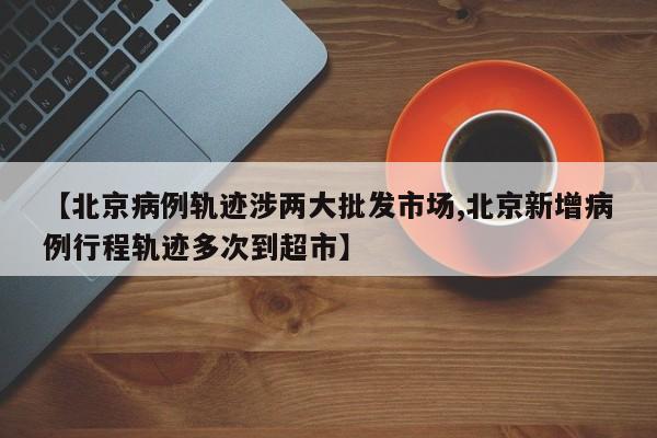 【北京病例轨迹涉两大批发市场,北京新增病例行程轨迹多次到超市】