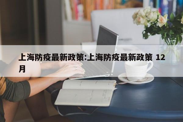 上海防疫最新政策:上海防疫最新政策 12月