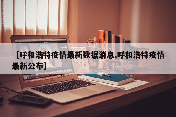【呼和浩特疫情最新数据消息,呼和浩特疫情最新公布】