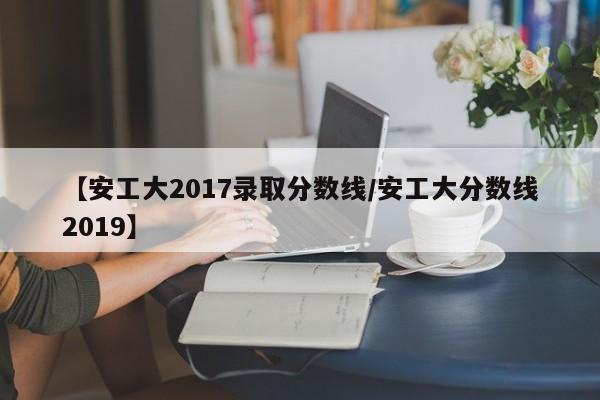 【安工大2017录取分数线/安工大分数线2019】