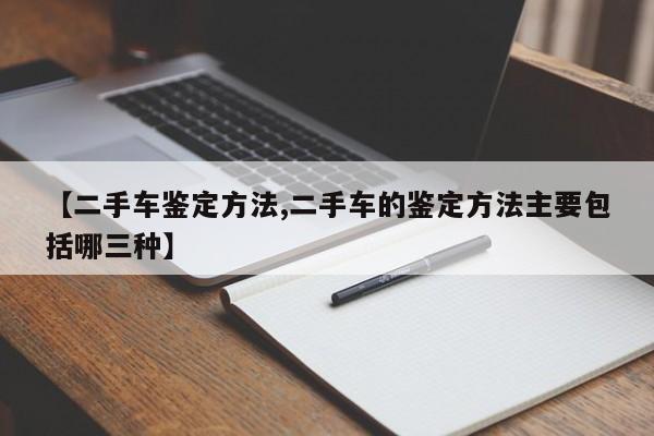 【二手车鉴定方法,二手车的鉴定方法主要包括哪三种】