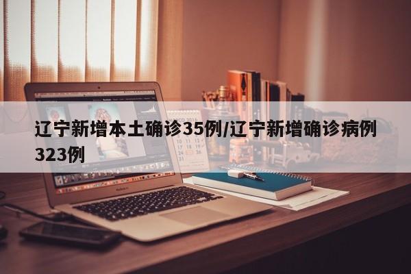 辽宁新增本土确诊35例/辽宁新增确诊病例323例