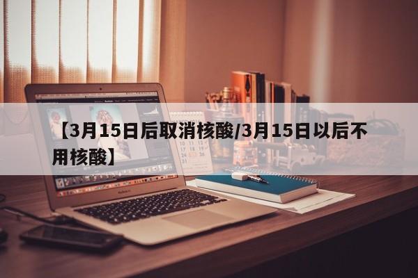 【3月15日后取消核酸/3月15日以后不用核酸】