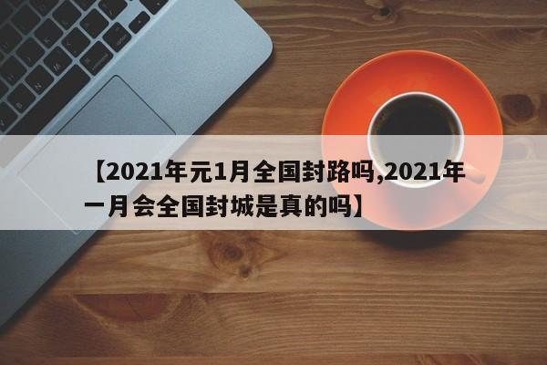 【2021年元1月全国封路吗,2021年一月会全国封城是真的吗】