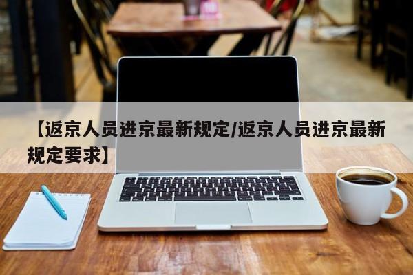 【返京人员进京最新规定/返京人员进京最新规定要求】