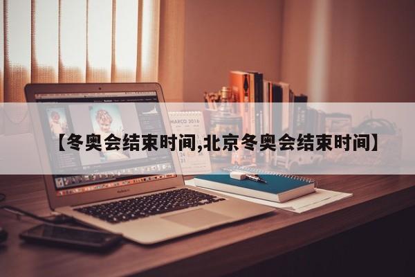 【冬奥会结束时间,北京冬奥会结束时间】