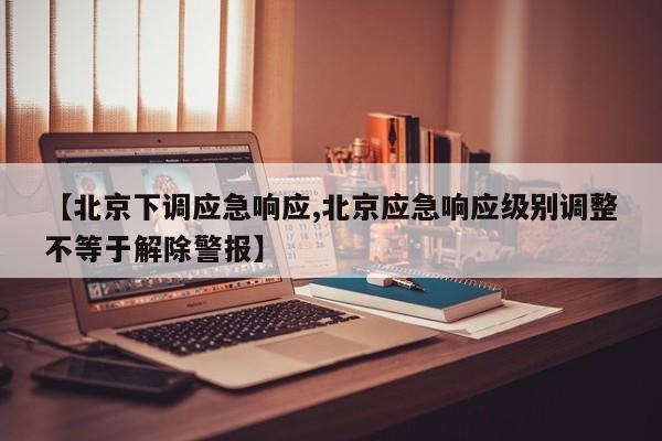 【北京下调应急响应,北京应急响应级别调整不等于解除警报】