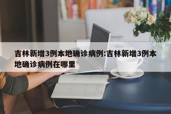 吉林新增3例本地确诊病例:吉林新增3例本地确诊病例在哪里