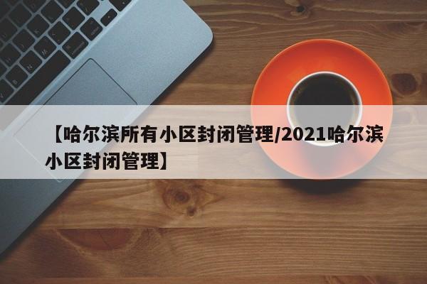 【哈尔滨所有小区封闭管理/2021哈尔滨小区封闭管理】