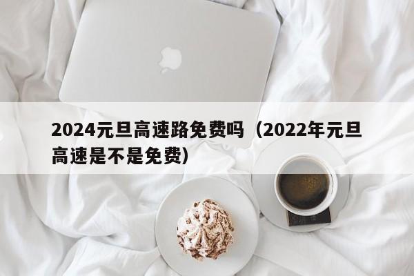 2024元旦高速路免费吗(2022年元旦高速是不是免费)