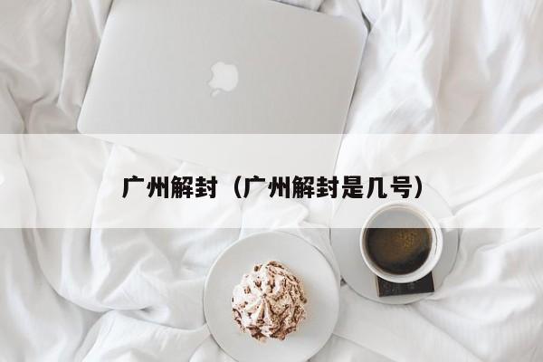 广州解封(广州解封是几号)