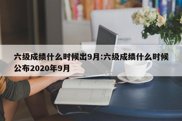六级成绩什么时候出9月:六级成绩什么时候公布2020年9月