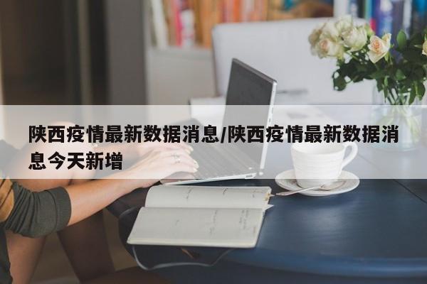陕西疫情最新数据消息/陕西疫情最新数据消息今天新增