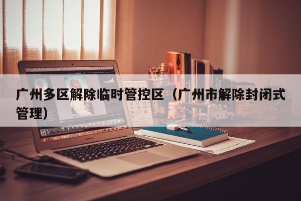 广州多区解除临时管控区(广州市解除封闭式管理)