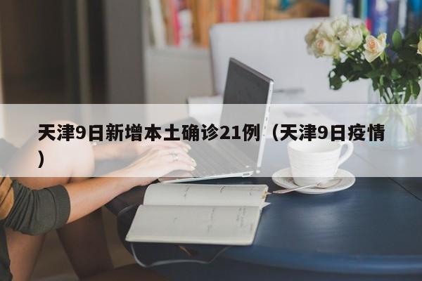 天津9日新增本土确诊21例(天津9日疫情)
