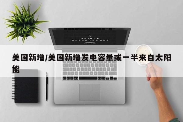 美国新增/美国新增发电容量或一半来自太阳能