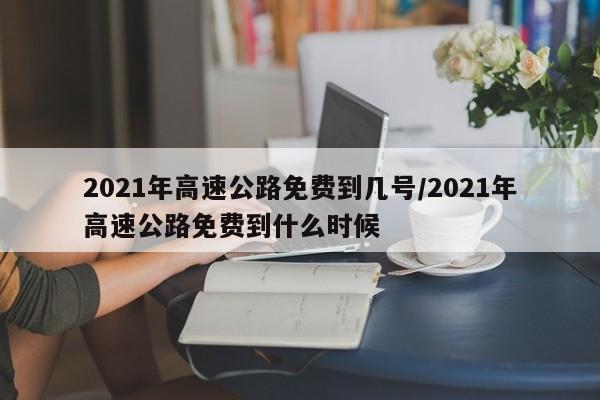 2021年高速公路免费到几号/2021年高速公路免费到什么时候