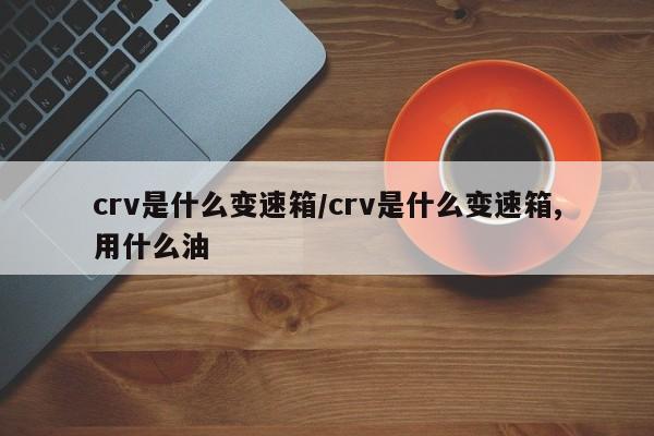 crv是什么变速箱/crv是什么变速箱,用什么油