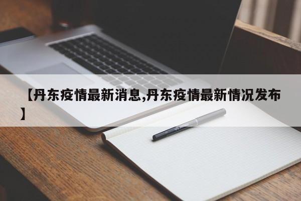 【丹东疫情最新消息,丹东疫情最新情况发布】