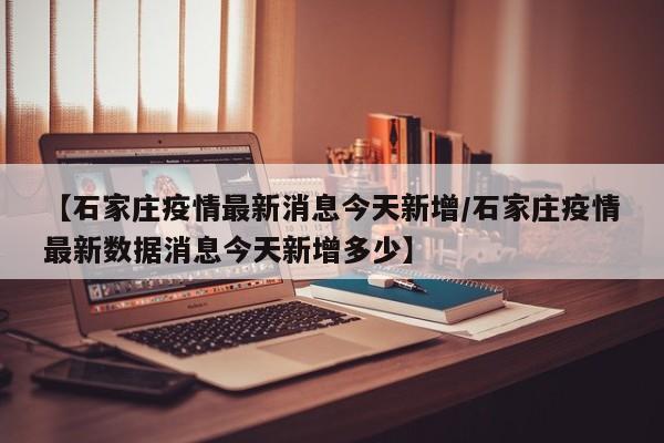 【石家庄疫情最新消息今天新增/石家庄疫情最新数据消息今天新增多少】