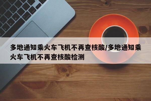 多地通知乘火车飞机不再查核酸/多地通知乘火车飞机不再查核酸检测