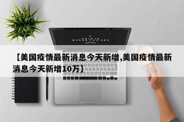 【美国疫情最新消息今天新增,美国疫情最新消息今天新增10万】