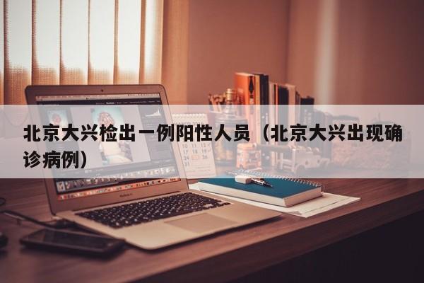 北京大兴检出一例阳性人员(北京大兴出现确诊病例)