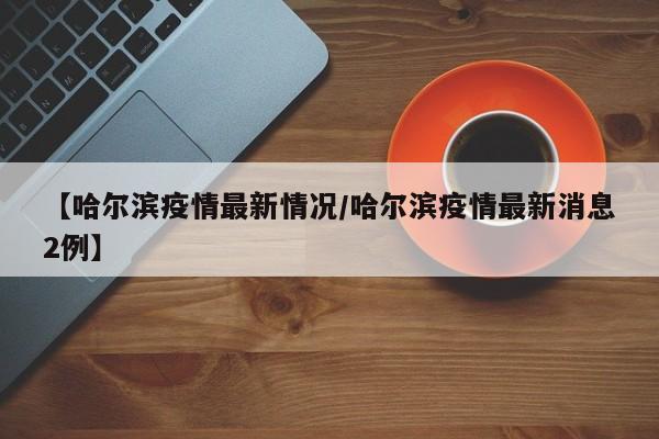 【哈尔滨疫情最新情况/哈尔滨疫情最新消息2例】