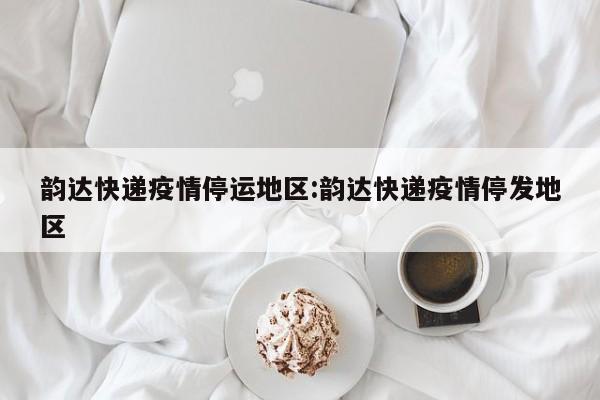 韵达快递疫情停运地区:韵达快递疫情停发地区