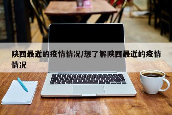 陕西最近的疫情情况/想了解陕西最近的疫情情况