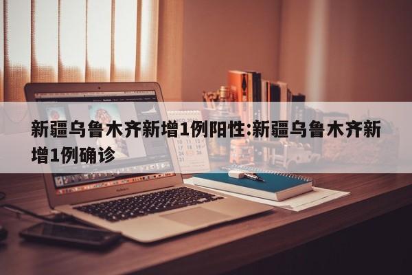 新疆乌鲁木齐新增1例阳性:新疆乌鲁木齐新增1例确诊