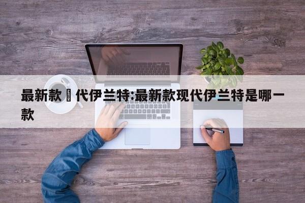 最新款現代伊兰特:最新款现代伊兰特是哪一款