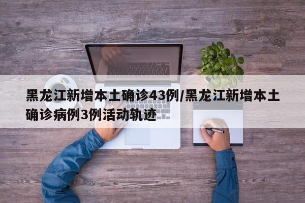 黑龙江新增本土确诊43例/黑龙江新增本土确诊病例3例活动轨迹