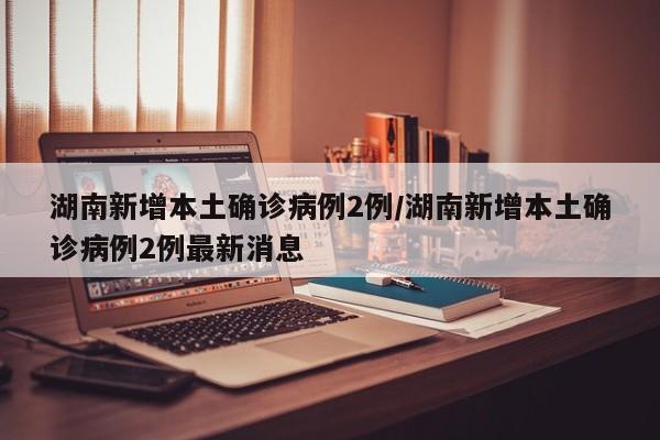 湖南新增本土确诊病例2例/湖南新增本土确诊病例2例最新消息