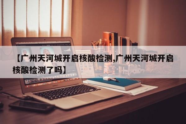 【广州天河城开启核酸检测,广州天河城开启核酸检测了吗】