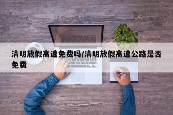 清明放假高速免费吗/清明放假高速公路是否免费