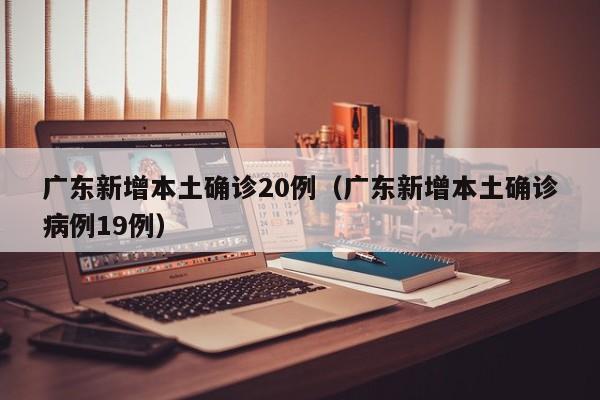 广东新增本土确诊20例(广东新增本土确诊病例19例)