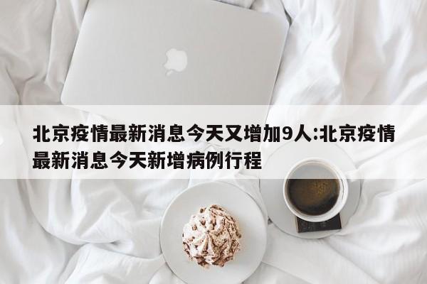 北京疫情最新消息今天又增加9人:北京疫情最新消息今天新增病例行程