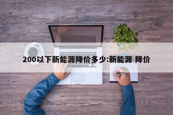 200以下新能源降价多少:新能源 降价