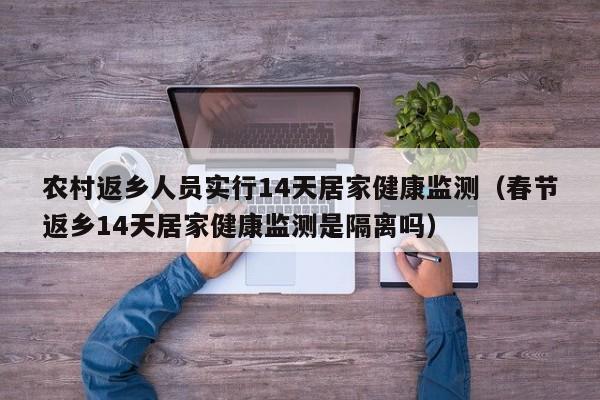 农村返乡人员实行14天居家健康监测(春节返乡14天居家健康监测是隔离吗)