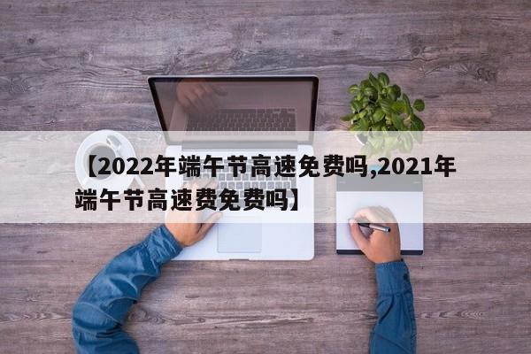 【2022年端午节高速免费吗,2021年端午节高速费免费吗】