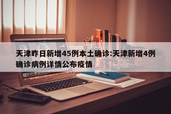 天津昨日新增45例本土确诊:天津新增4例确诊病例详情公布疫情