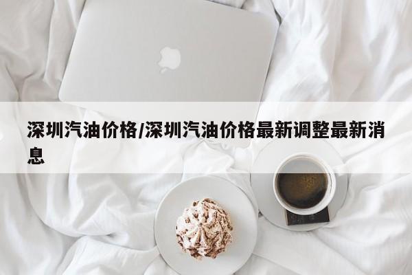 深圳汽油价格/深圳汽油价格最新调整最新消息