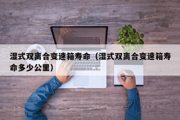 湿式双离合变速箱寿命(湿式双离合变速箱寿命多少公里)