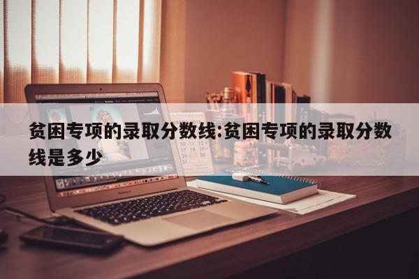 贫困专项的录取分数线:贫困专项的录取分数线是多少