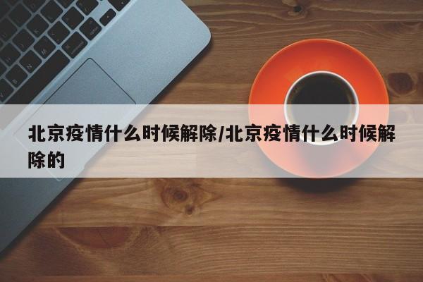 北京疫情什么时候解除/北京疫情什么时候解除的