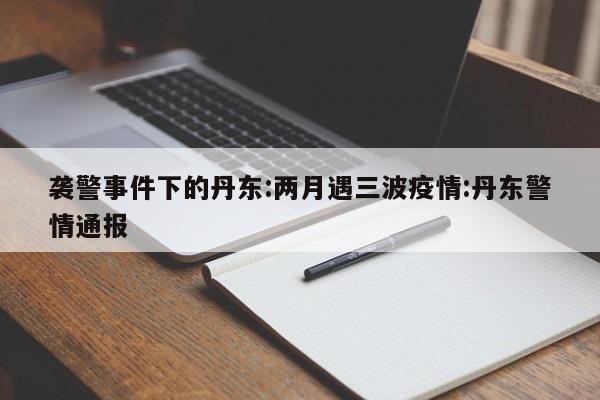 袭警事件下的丹东:两月遇三波疫情:丹东警情通报