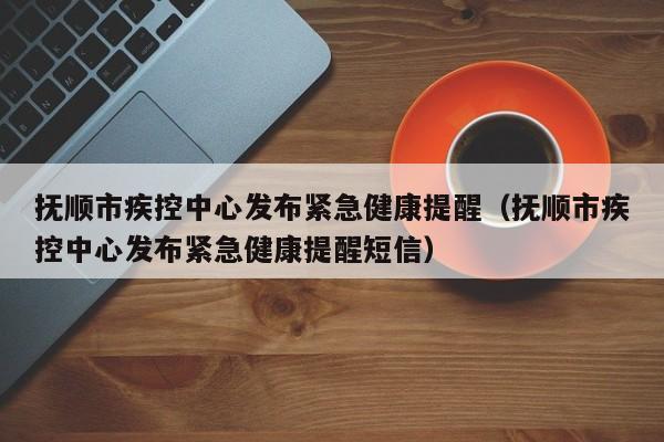 抚顺市疾控中心发布紧急健康提醒(抚顺市疾控中心发布紧急健康提醒短信)